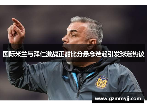 国际米兰与拜仁激战正酣比分悬念迭起引发球迷热议