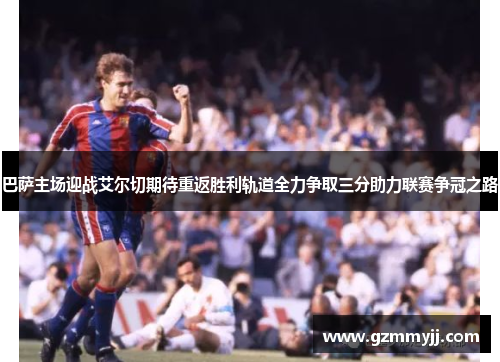 巴萨主场迎战艾尔切期待重返胜利轨道全力争取三分助力联赛争冠之路